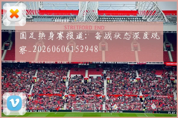 国足热身赛报道:备战状态深度观察_20260606152948