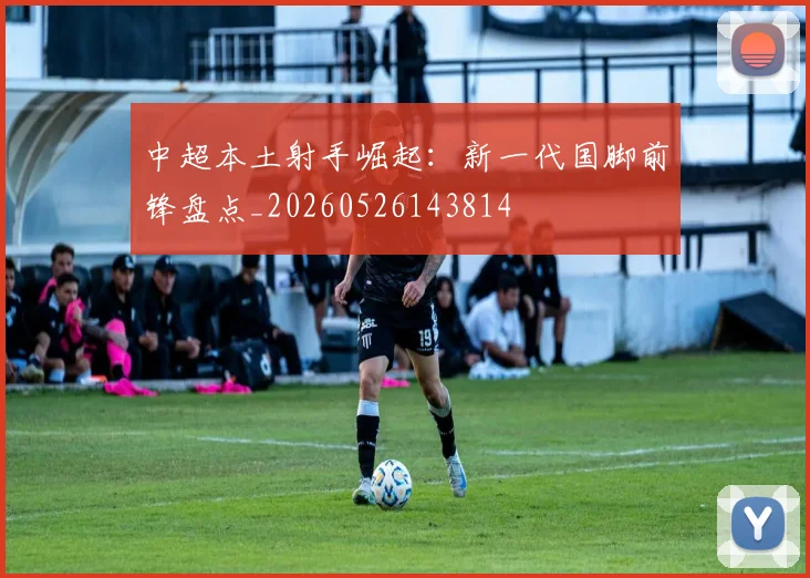 中超本土射手崛起:新一代国脚前锋盘点_20260526143814