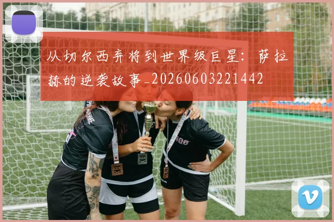 从切尔西弃将到世界级巨星:萨拉赫的逆袭故事_20260603221442