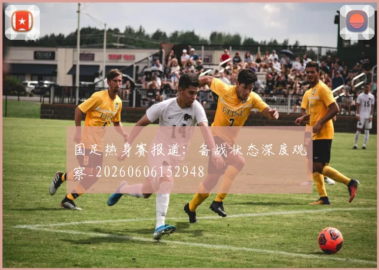 国足热身赛报道:备战状态深度观察_20260606152948