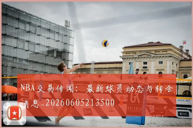 NBA交易传闻:最新球员动态与转会消息_20260605213500